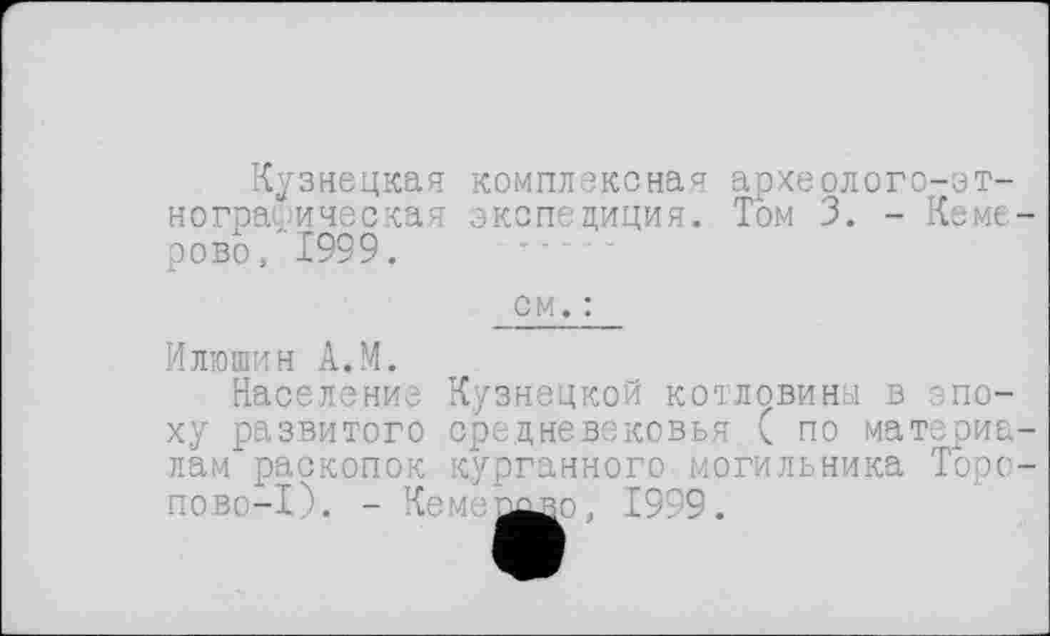 ﻿Кузнецкая
нограиичес кая сово, 1999. л	2
комплексная археолого-эт-экспедиция. Том 3. - Кеме-
см. :
Илюшин А.М.
Население ху развитого лам раскопок х_________
пово-1). - Кемепшзо, 1999.
Кузнецкой котловины в эпо-срецневековья ( по материа-курганного могильника Торо-